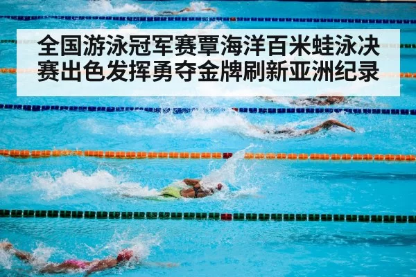 全国游泳冠军赛覃海洋百米蛙泳决赛出色发挥勇夺金牌刷新亚洲纪录