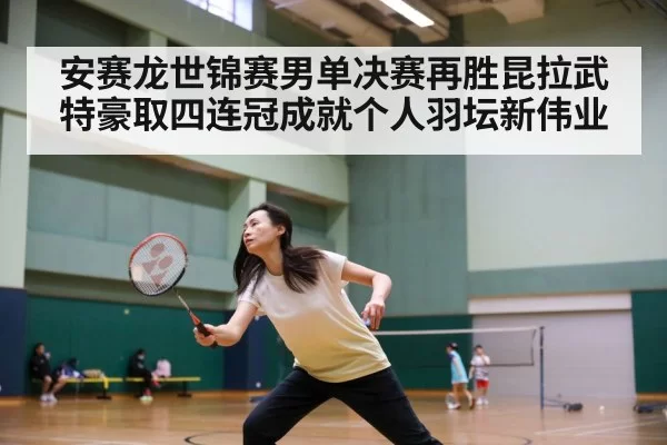 安赛龙世锦赛男单决赛再胜昆拉武特豪取四连冠成就个人羽坛新伟业