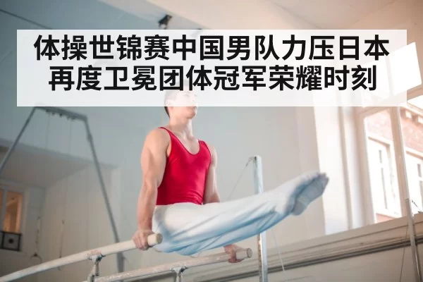 体操世锦赛中国男队力压日本再度卫冕团体冠军荣耀时刻