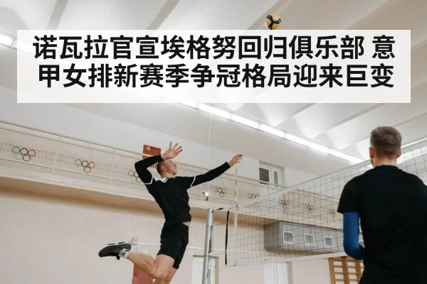 诺瓦拉官宣埃格努回归俱乐部 意甲女排新赛季争冠格局迎来巨变